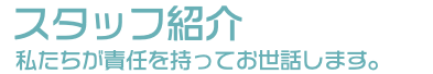 スタッフ紹介 私たちが責任を持ってお世話します。